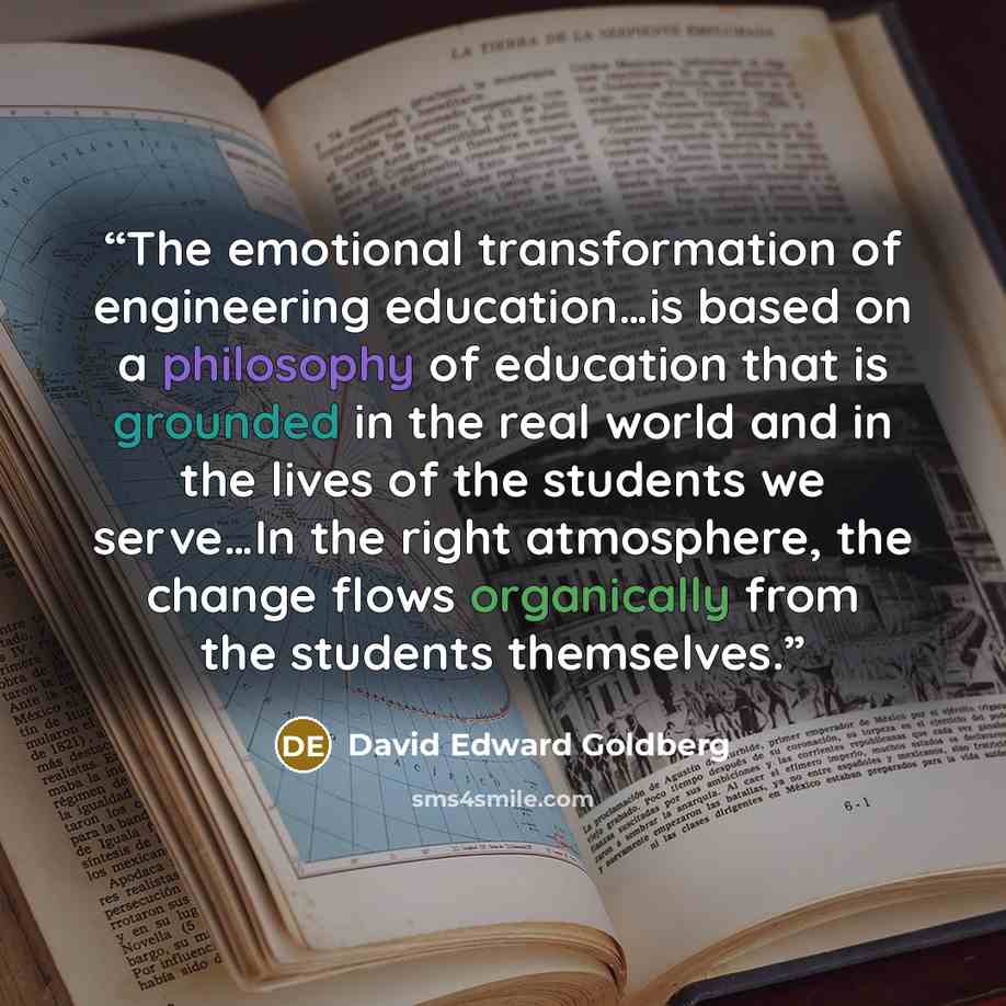 “The emotional transformation of engineering education…is based on a philosophy of education that is grounded in the real world and in the lives of the students we serve…In the right atmosphere, the change flows organically from the students themselves.” quote by David Edward Goldberg