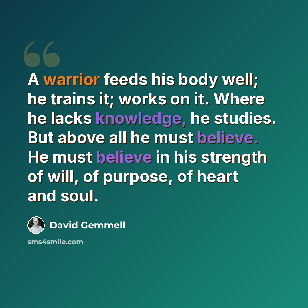 “A warrior feeds his body well; he trains it; works on it. Where he lacks knowledge, he studies. But above all he must believe. He must believe in his strength of will, of purpose, of heart and soul.” quote by David Gemmell