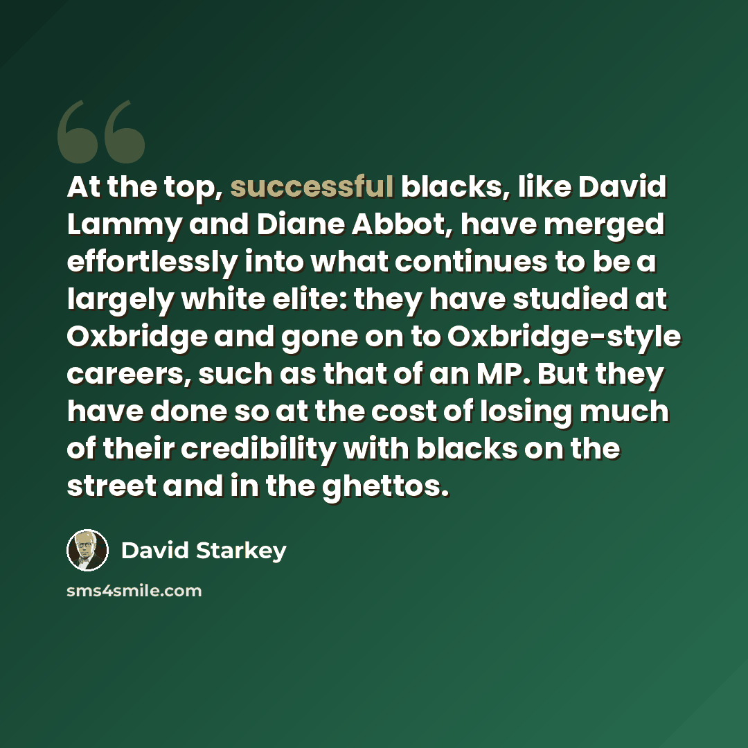 “At the top, successful blacks, like David Lammy and Diane Abbot, have merged effortlessly into what continues to be a largely white elite: they have studied at Oxbridge and gone on to Oxbridge-style careers, such as that of an MP. But they have done so at the cost of losing much of their…” quote by David Starkey
