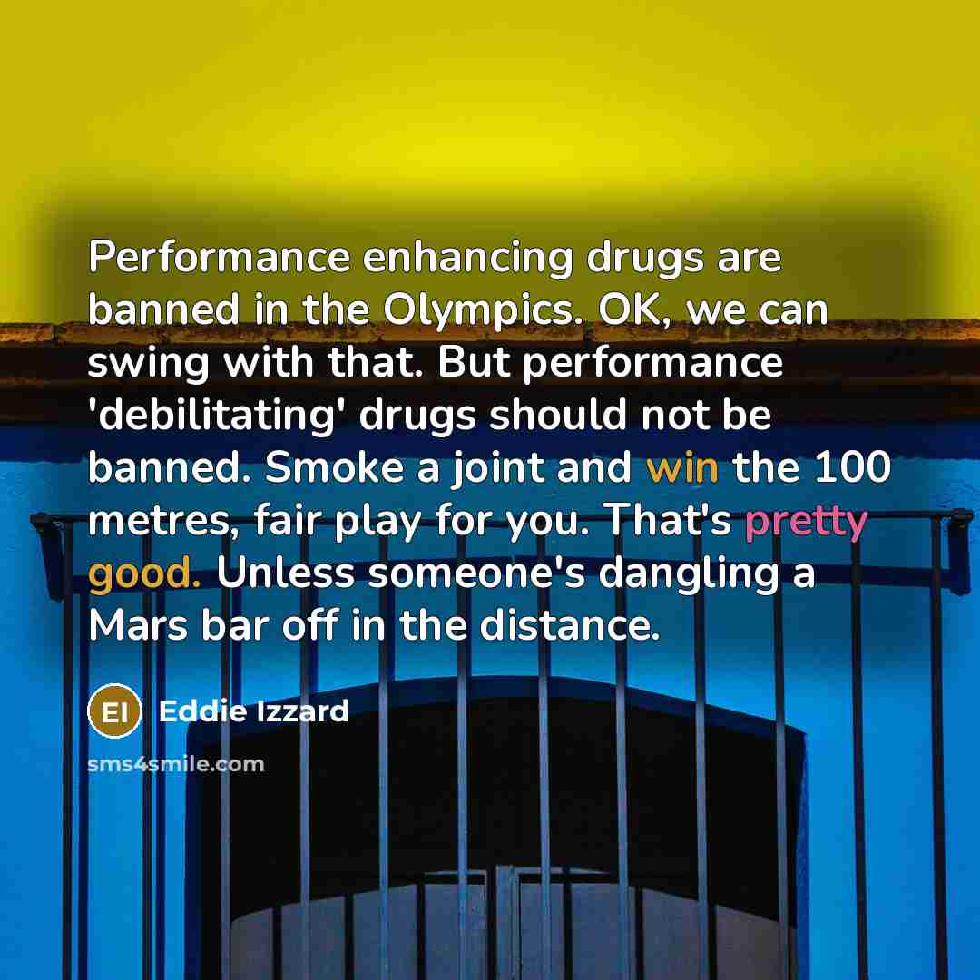 “Performance enhancing drugs are banned in the Olympics. OK, we can swing with that. But performance 'debilitating' drugs should not be banned. Smoke a joint and win the 100 metres, fair play for you. That's pretty good. Unless someone's dangling a Mars bar off in the distance.” quote by Eddie Izzard