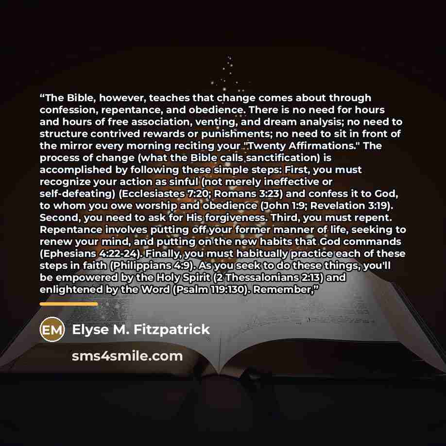 “The Bible, however, teaches that change comes about through confession, repentance, and obedience. There is no need for hours and hours of free association, venting, and dream analysis; no need to structure contrived rewards or punishments; no need to sit in front of the mirror every morning…” quote by Elyse M. Fitzpatrick
