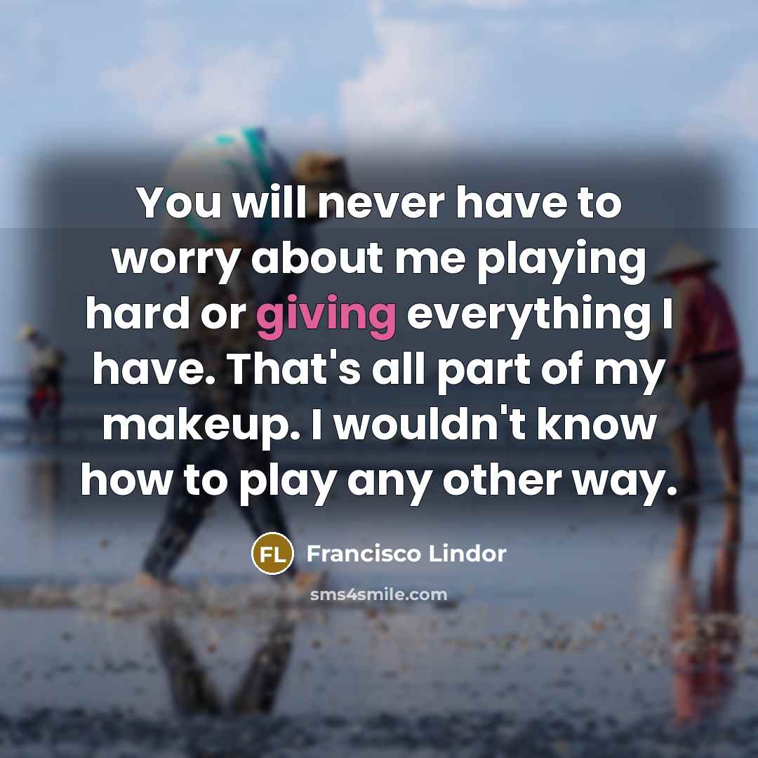 “You will never have to worry about me playing hard or giving everything I have. That's all part of my makeup. I wouldn't know how to play any other way.” quote by Francisco Lindor