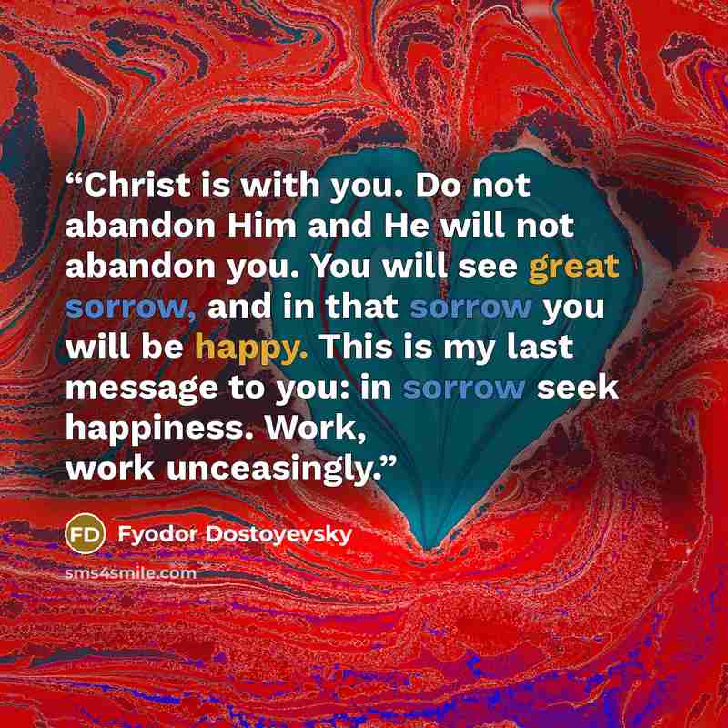 “Christ is with you. Do not abandon Him and He will not abandon you. You will see great sorrow, and in that sorrow you will be happy. This is my last message to you: in sorrow seek happiness. Work, work unceasingly.” quote by Fyodor Dostoyevsky
