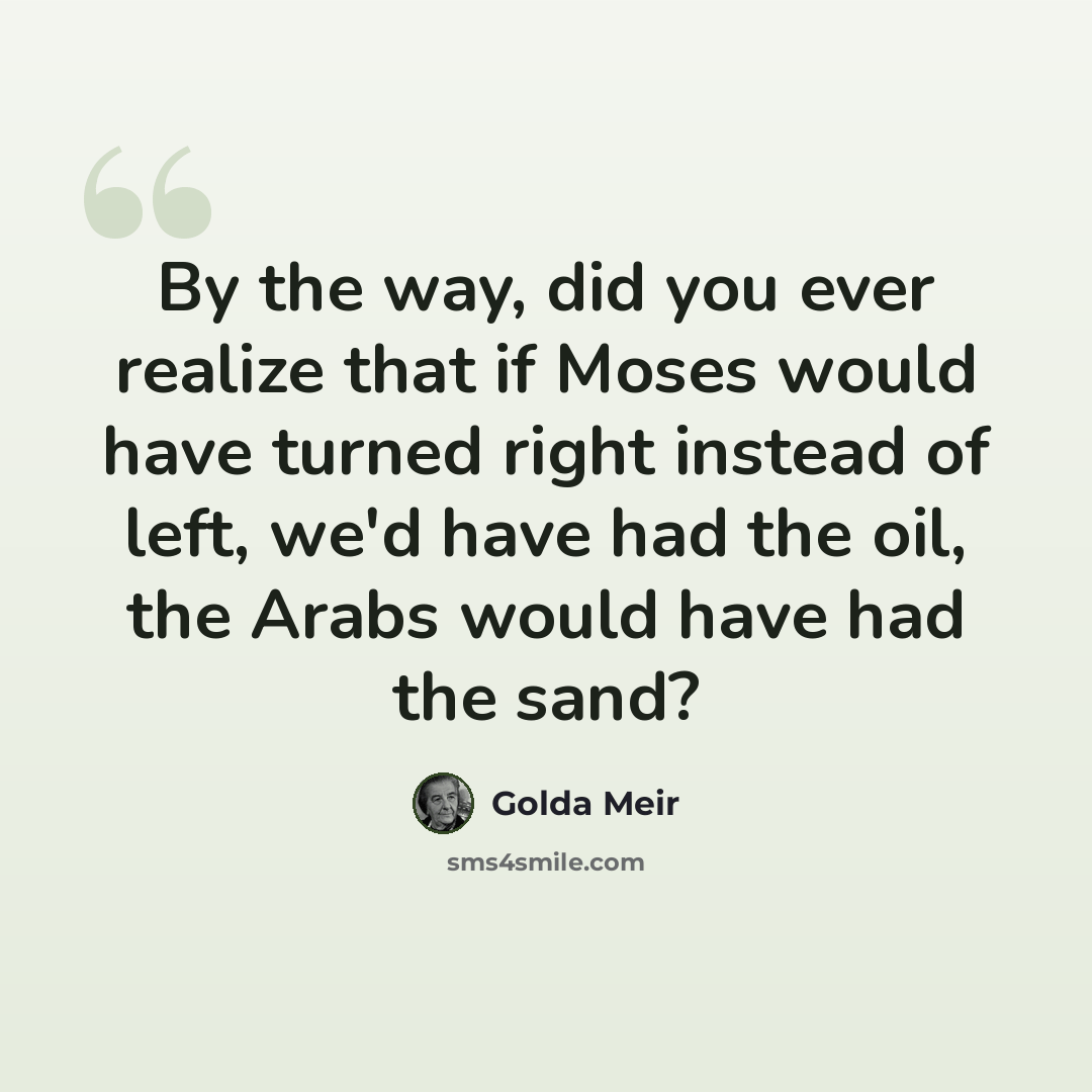 “By the way, did you ever realize that if Moses would have turned right instead of left, we'd have had the oil, the Arabs would have had the sand?” quote by Golda Meir