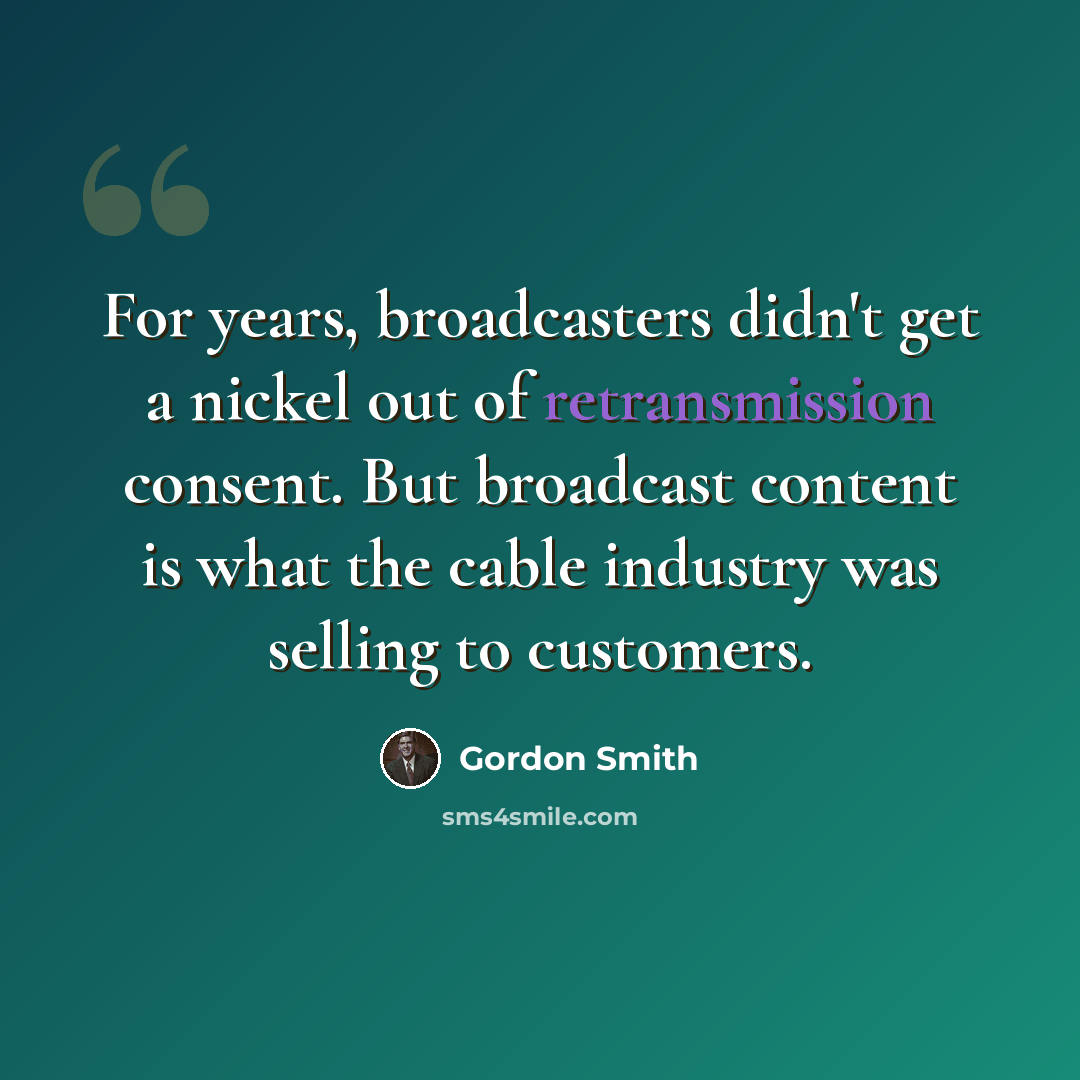 “For years, broadcasters didn't get a nickel out of retransmission consent. But broadcast content is what the cable industry was selling to customers.” quote by Gordon Smith