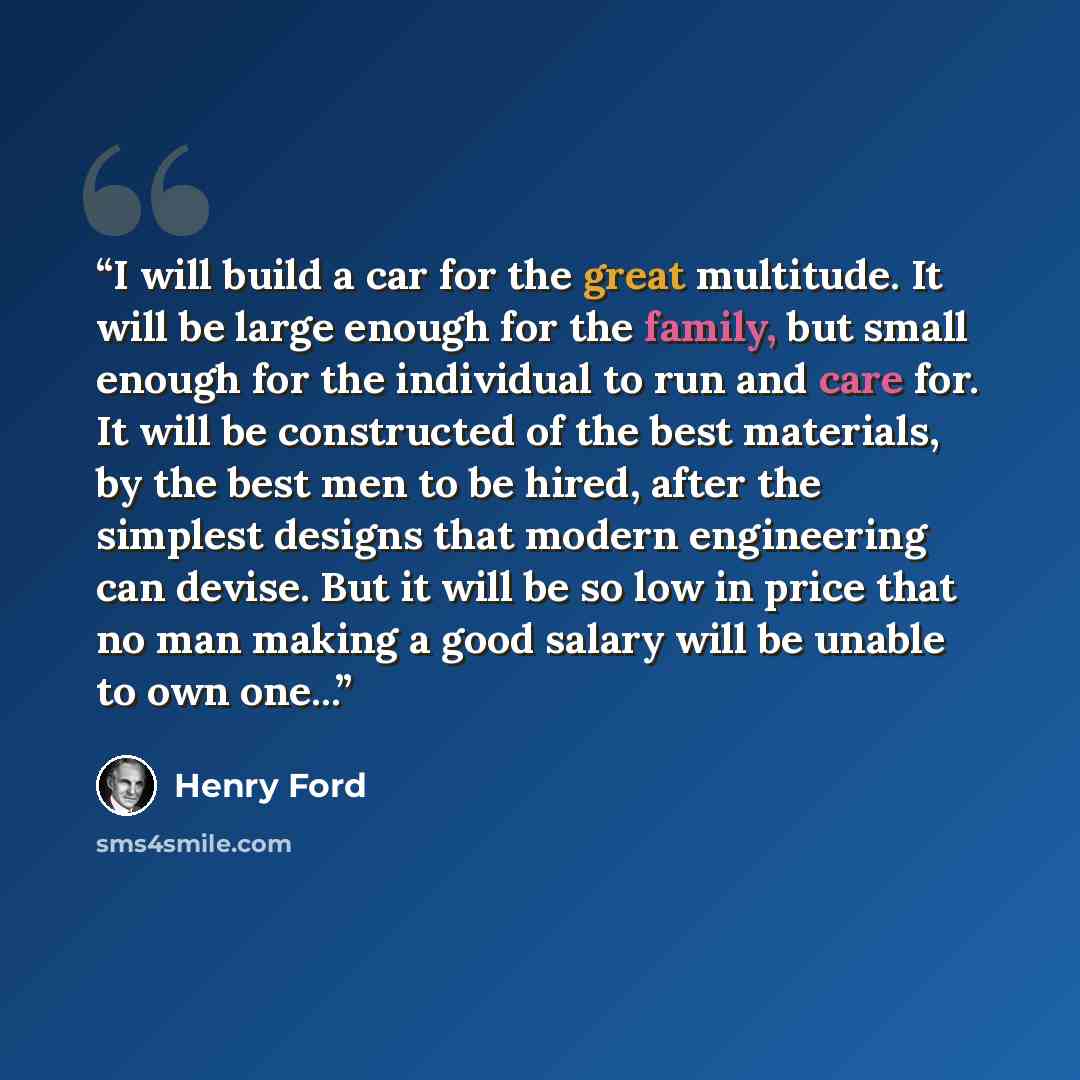 “I will build a car for the great multitude. It will be large enough for the family, but small enough for the individual to run and care for. It will be constructed of the best materials, by the best men to be hired, after the simplest designs that modern engineering can devise. But it will be so…” quote by Henry Ford