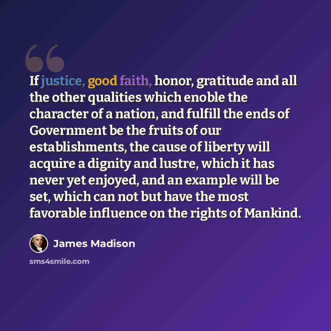 “If justice, good faith, honor, gratitude and all the other qualities which enoble the character of a nation, and fulfill the ends of Government be the fruits of our establishments, the cause of liberty will acquire a dignity and lustre, which it has never yet enjoyed, and an example will be set…” quote by James Madison