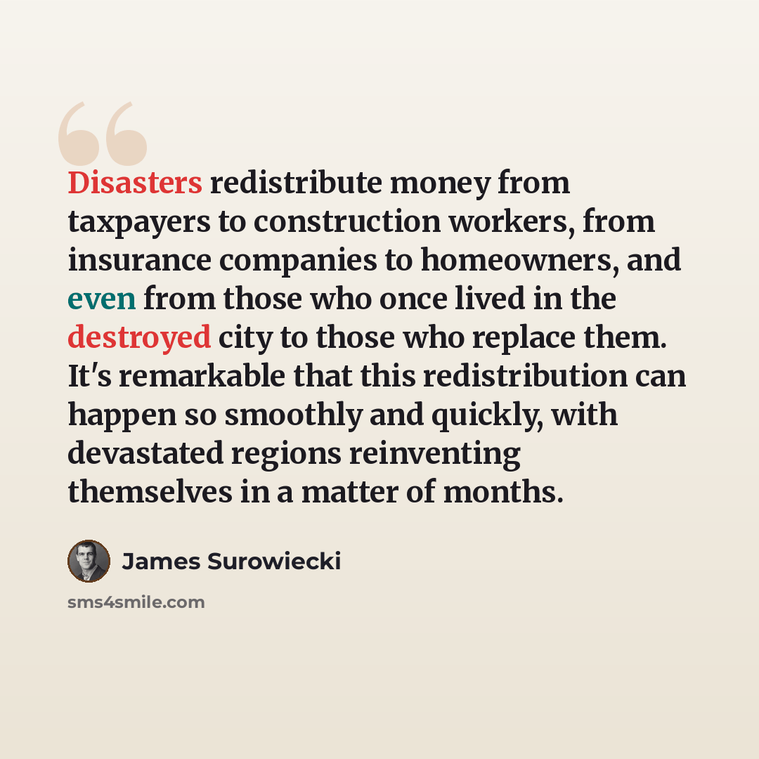 “Disasters redistribute money from taxpayers to construction workers, from insurance companies to homeowners, and even from those who once lived in the destroyed city to those who replace them. It's remarkable that this redistribution can happen so smoothly and quickly, with devastated regions…” quote by James Surowiecki