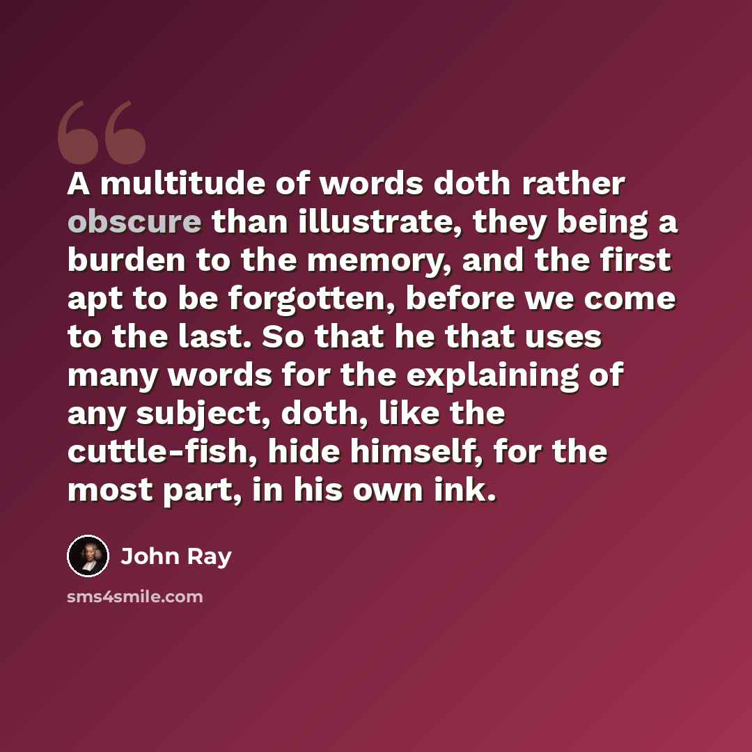 “A multitude of words doth rather obscure than illustrate, they being a burden to the memory, and the first apt to be forgotten, before we come to the last. So that he that uses many words for the explaining of any subject, doth, like the cuttle-fish, hide himself, for the most part, in his own ink.” quote by John Ray