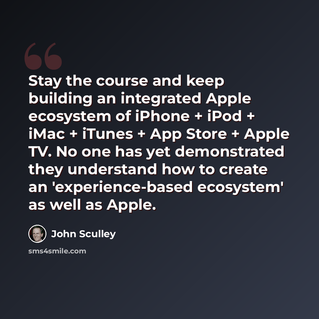 “Stay the course and keep building an integrated Apple ecosystem of iPhone + iPod + iMac + iTunes + App Store + Apple TV. No one has yet demonstrated they understand how to create an 'experience-based ecosystem' as well as Apple.” quote by John Sculley