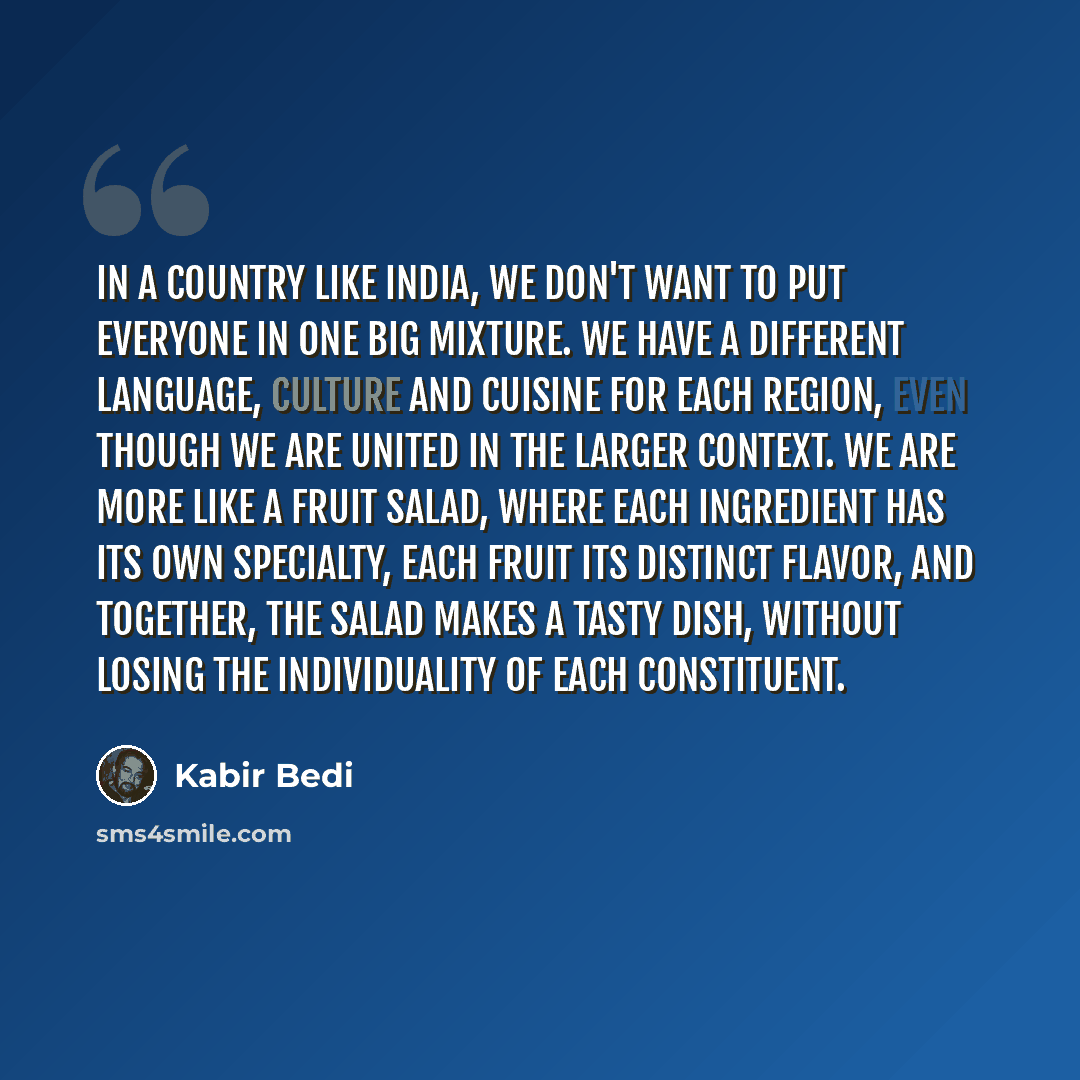 “In a country like India, we don't want to put everyone in one big mixture. We have a different language, culture and cuisine for each region, even though we are united in the larger context. We are more like a fruit salad, where each ingredient has its own specialty, each fruit its distinct…” quote by Kabir Bedi