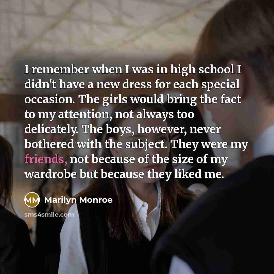 “I remember when I was in high school I didn't have a new dress for each special occasion. The girls would bring the fact to my attention, not always too delicately. The boys, however, never bothered with the subject. They were my friends, not because of the size of my wardrobe but because they…” quote by Marilyn Monroe