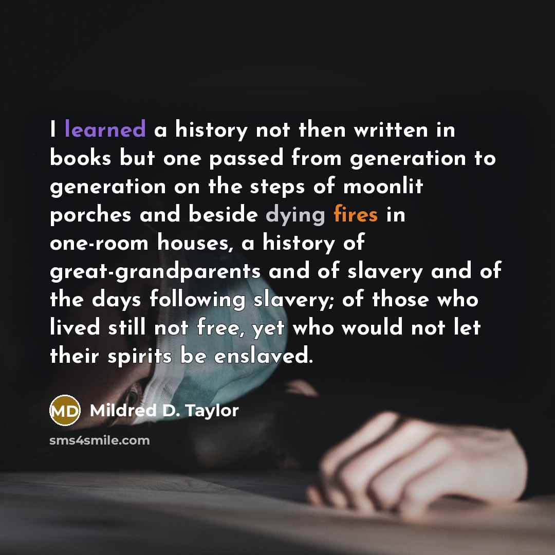 “I learned a history not then written in books but one passed from generation to generation on the steps of moonlit porches and beside dying fires in one-room houses, a history of great-grandparents and of slavery and of the days following slavery; of those who lived still not free, yet who would…” quote by Mildred D. Taylor