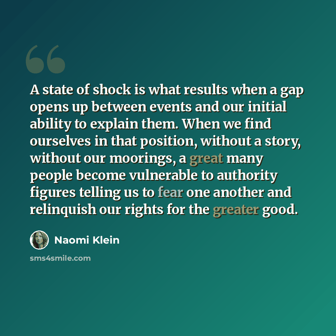 “A state of shock is what results when a gap opens up between events and our initial ability to explain them. When we find ourselves in that position, without a story, without our moorings, a great many people become vulnerable to authority figures telling us to fear one another and relinquish our…” quote by Naomi Klein