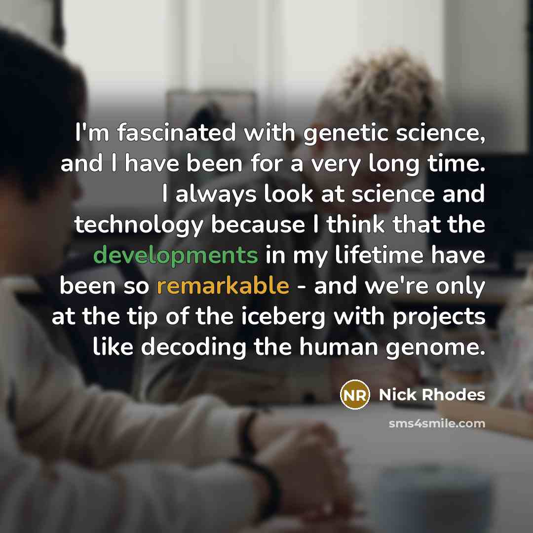 “I'm fascinated with genetic science, and I have been for a very long time. I always look at science and technology because I think that the developments in my lifetime have been so remarkable - and we're only at the tip of the iceberg with projects like decoding the human genome.” quote by Nick Rhodes
