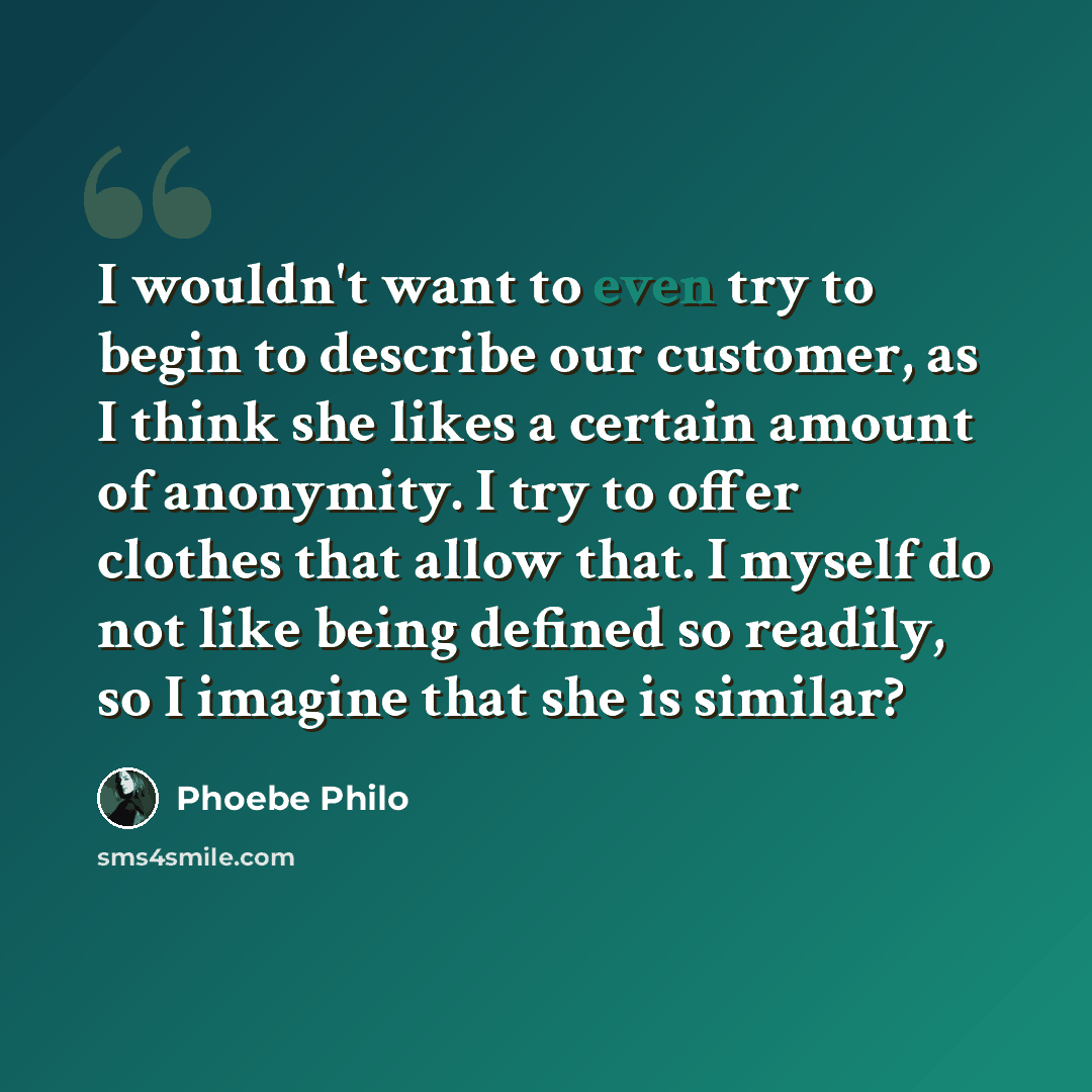“I wouldn't want to even try to begin to describe our customer, as I think she likes a certain amount of anonymity. I try to offer clothes that allow that. I myself do not like being defined so readily, so I imagine that she is similar?” quote by Phoebe Philo