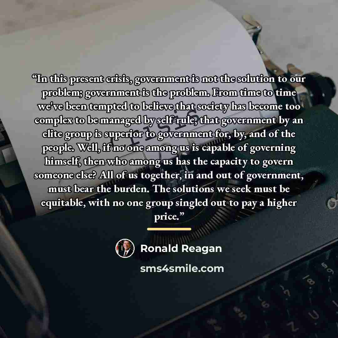 “In this present crisis, government is not the solution to our problem; government is the problem. From time to time we've been tempted to believe that society has become too complex to be managed by self-rule, that government by an elite group is superior to government for, by, and of the people…” quote by Ronald Reagan