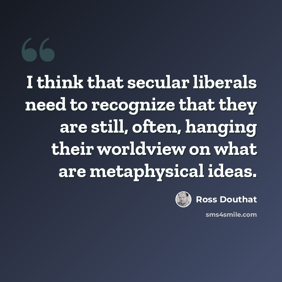 “I think that secular liberals need to recognize that they are still, often, hanging their worldview on what are metaphysical ideas.” quote by Ross Douthat