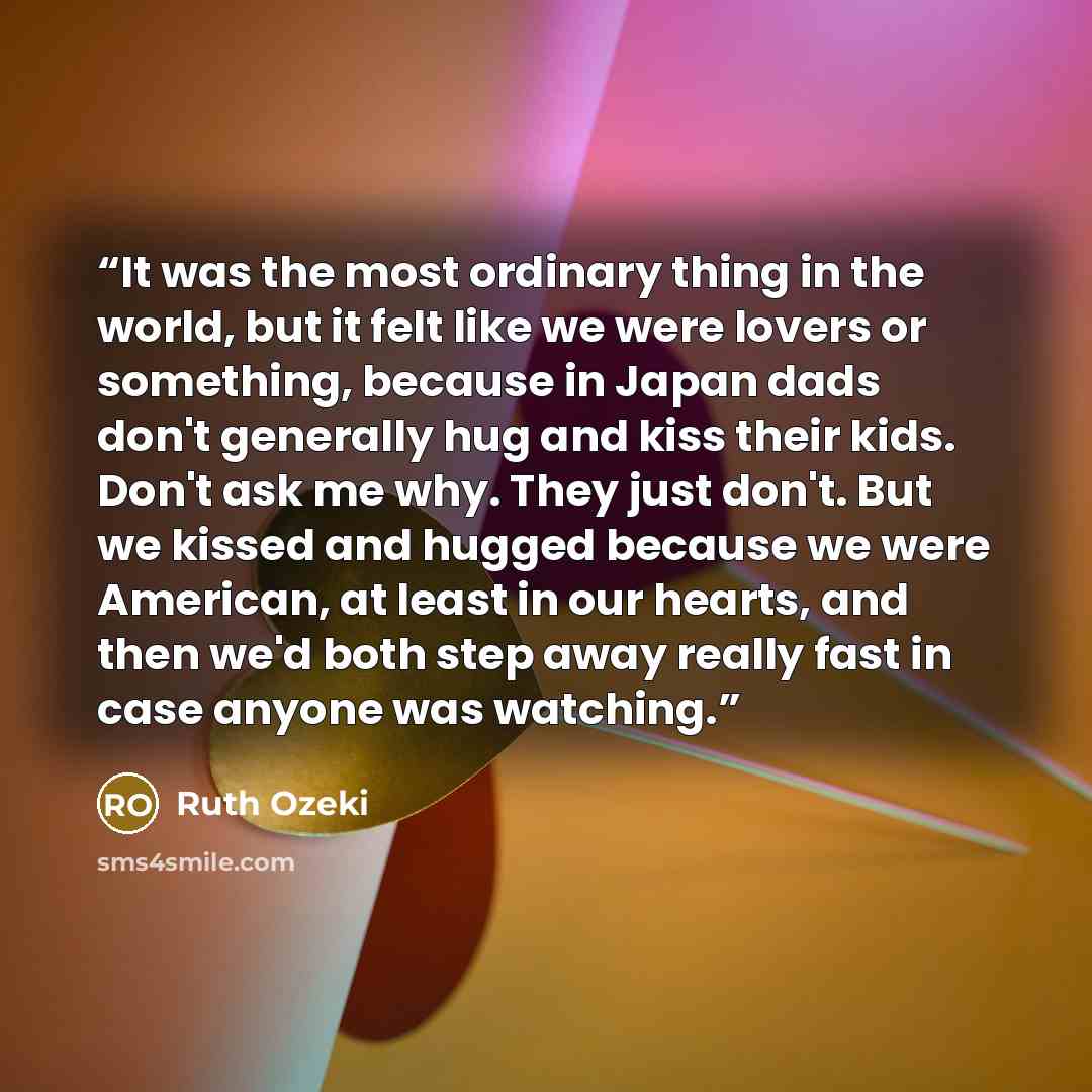 “It was the most ordinary thing in the world, but it felt like we were lovers or something, because in Japan dads don't generally hug and kiss their kids. Don't ask me why. They just don't. But we kissed and hugged because we were American, at least in our hearts, and then we'd both step away…” quote by Ruth Ozeki