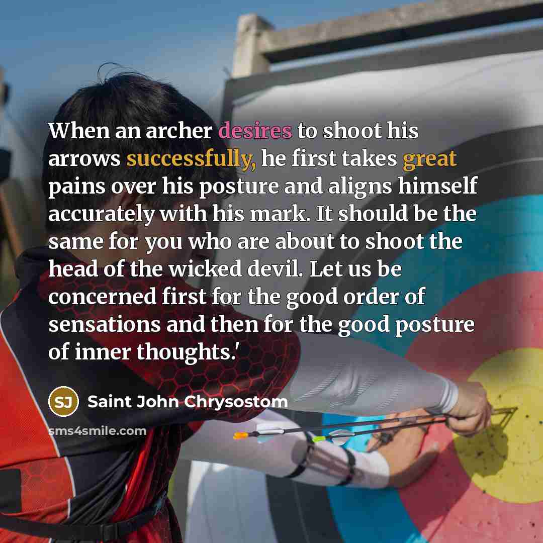“When an archer desires to shoot his arrows successfully, he first takes great pains over his posture and aligns himself accurately with his mark. It should be the same for you who are about to shoot the head of the wicked devil. Let us be concerned first for the good order of sensations and then…” quote by Saint John Chrysostom