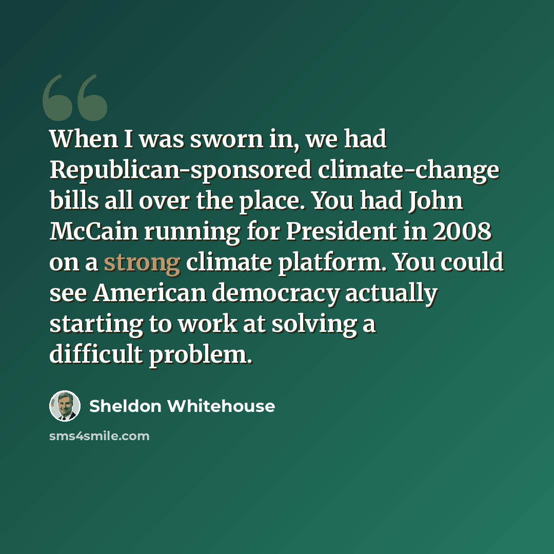 “When I was sworn in, we had Republican-sponsored climate-change bills all over the place. You had John McCain running for President in 2008 on a strong climate platform. You could see American democracy actually starting to work at solving a difficult problem.” quote by Sheldon Whitehouse