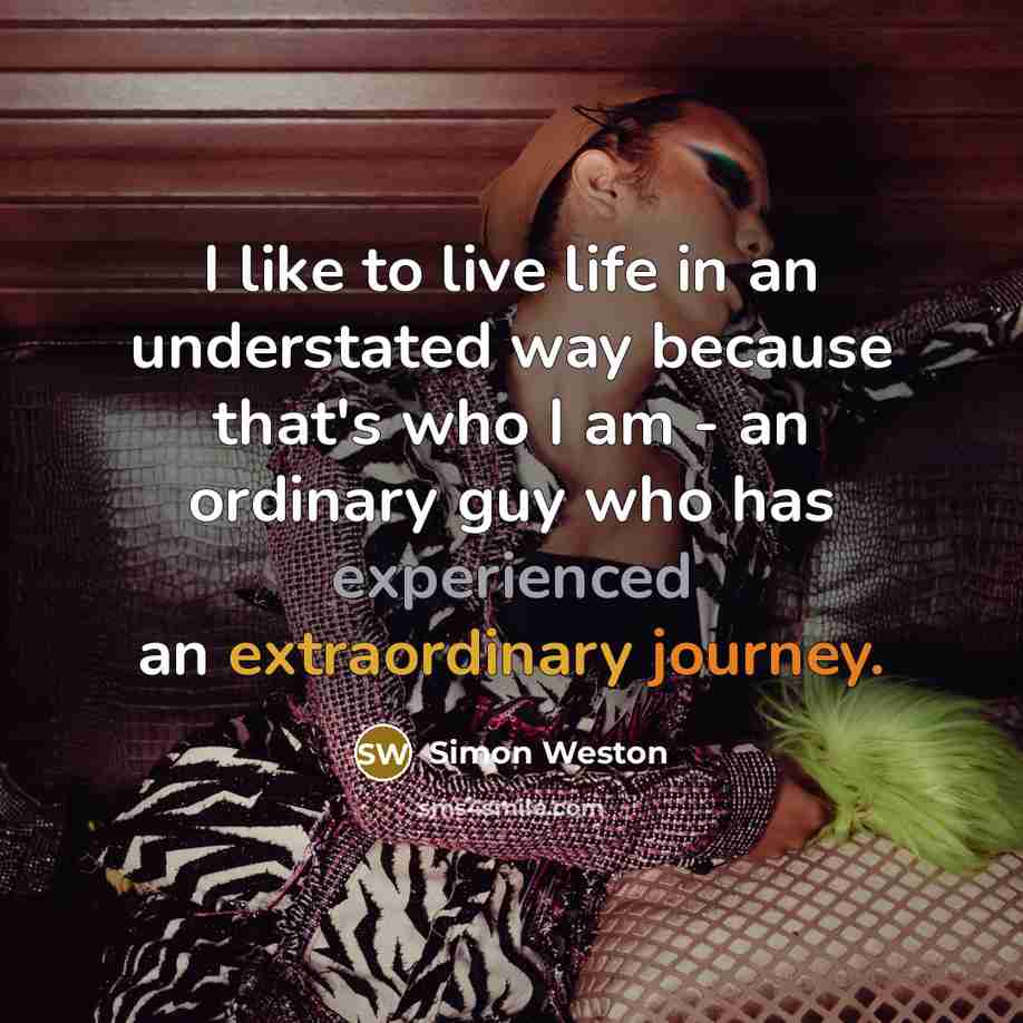 “I like to live life in an understated way because that's who I am - an ordinary guy who has experienced an extraordinary journey.” quote by Simon Weston