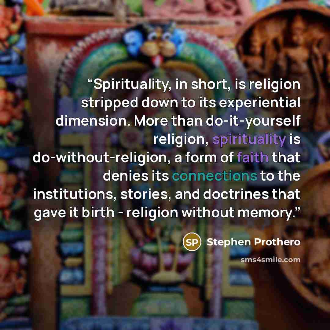 “Spirituality, in short, is religion stripped down to its experiential dimension. More than do-it-yourself religion, spirituality is do-without-religion, a form of faith that denies its connections to the institutions, stories, and doctrines that gave it birth - religion without memory.” quote by Stephen Prothero