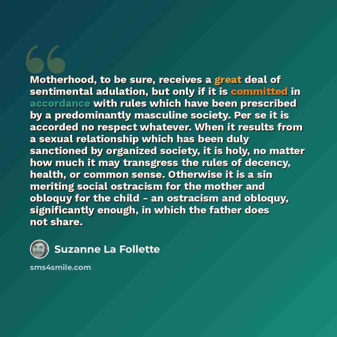 “Motherhood, to be sure, receives a great deal of sentimental adulation, but only if it is committed in accordance with rules which have been prescribed by a predominantly masculine society. Per se it is accorded no respect whatever. When it results from a sexual relationship which has been duly…” quote by Suzanne La Follette