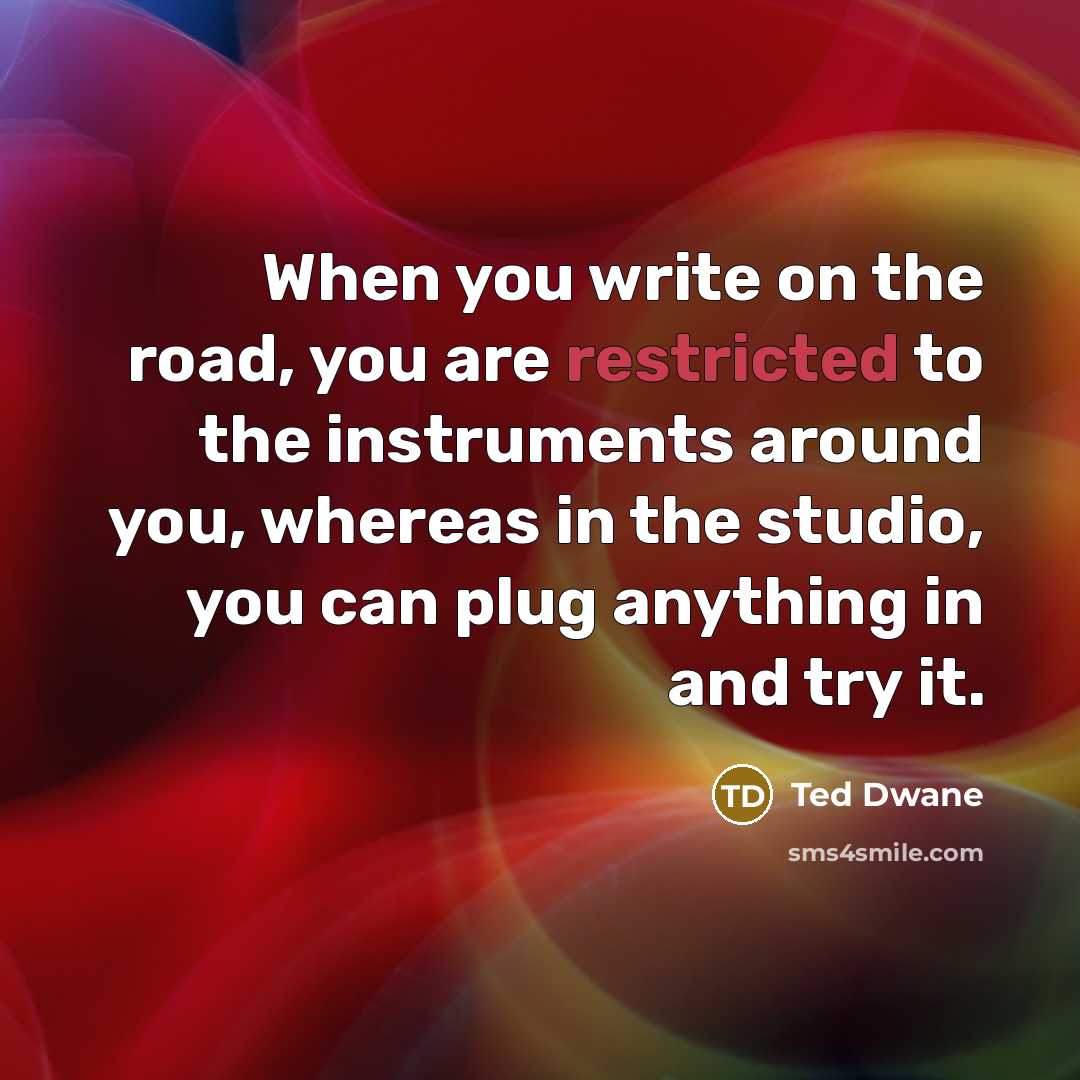 “When you write on the road, you are restricted to the instruments around you, whereas in the studio, you can plug anything in and try it.” quote by Ted Dwane