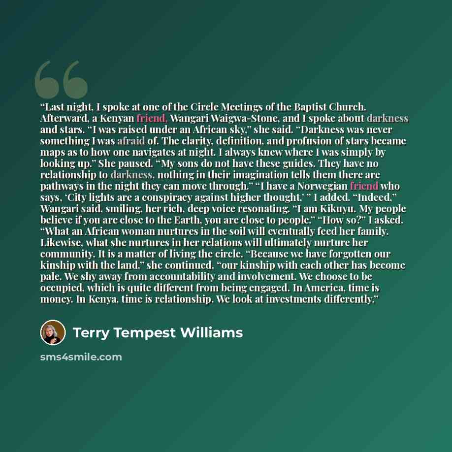 “Last night, I spoke at one of the Circle Meetings of the Baptist Church. Afterward, a Kenyan friend, Wangari Waigwa-Stone, and I spoke about darkness and stars. “I was raised under an African sky,” she said. “Darkness was never something I was afraid of. The clarity, definition, and profusion of…” quote by Terry Tempest Williams