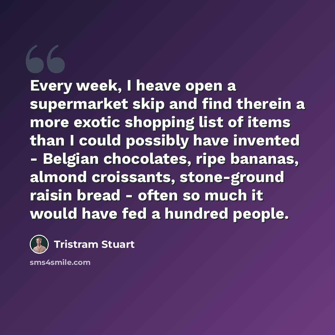 “Every week, I heave open a supermarket skip and find therein a more exotic shopping list of items than I could possibly have invented - Belgian chocolates, ripe bananas, almond croissants, stone-ground raisin bread - often so much it would have fed a hundred people.” quote by Tristram Stuart