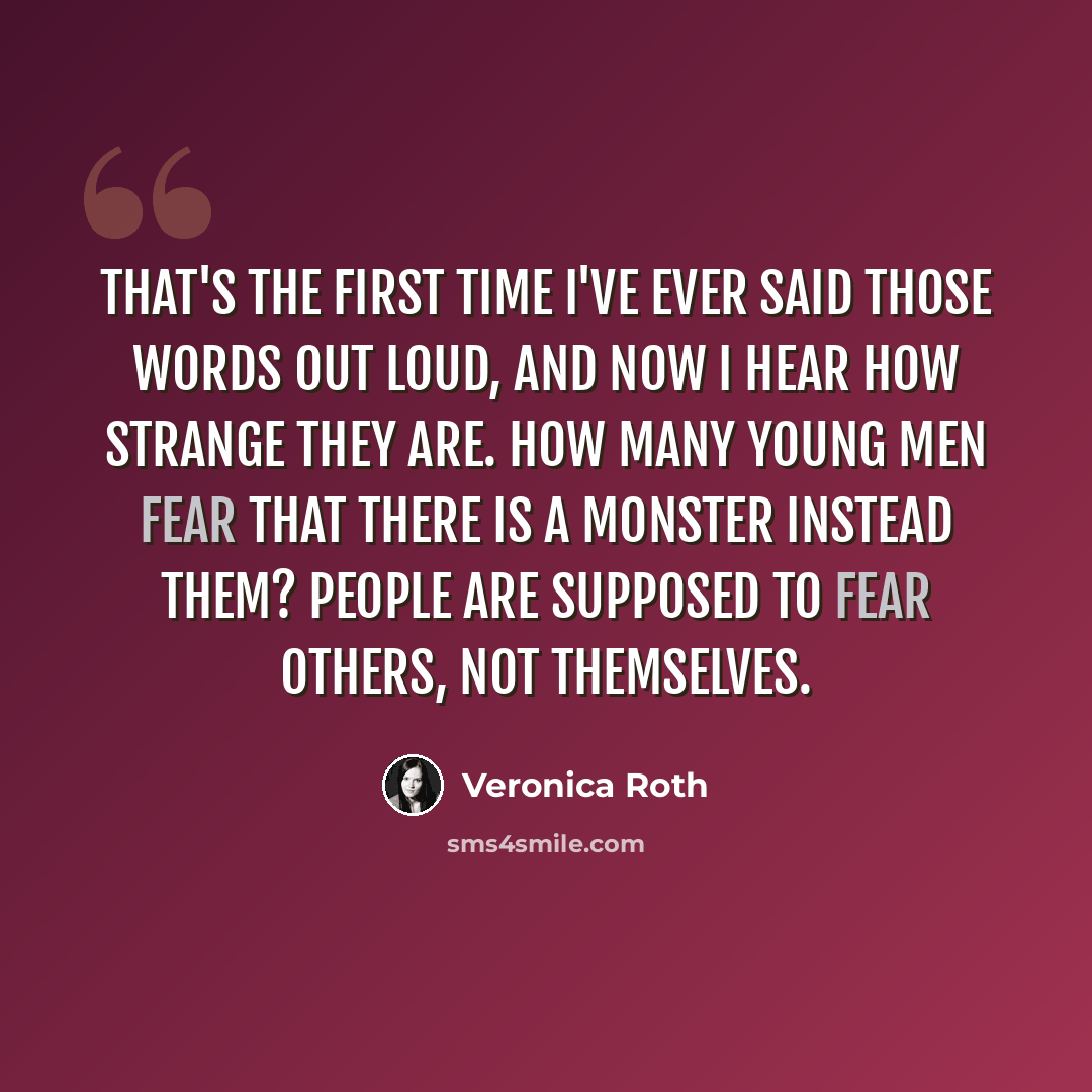 “That's the first time I've ever said those words out loud, and now I hear how strange they are. How many young men fear that there is a monster instead them? People are supposed to fear others, not themselves.” quote by Veronica Roth