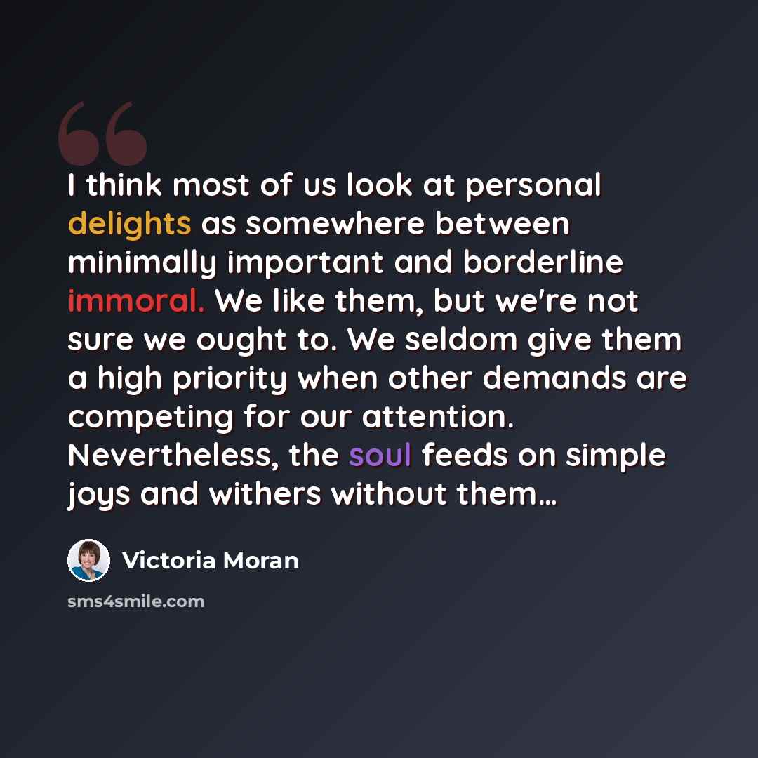 “I think most of us look at personal delights as somewhere between minimally important and borderline immoral. We like them, but we're not sure we ought to. We seldom give them a high priority when other demands are competing for our attention. Nevertheless, the soul feeds on simple joys and…” quote by Victoria Moran