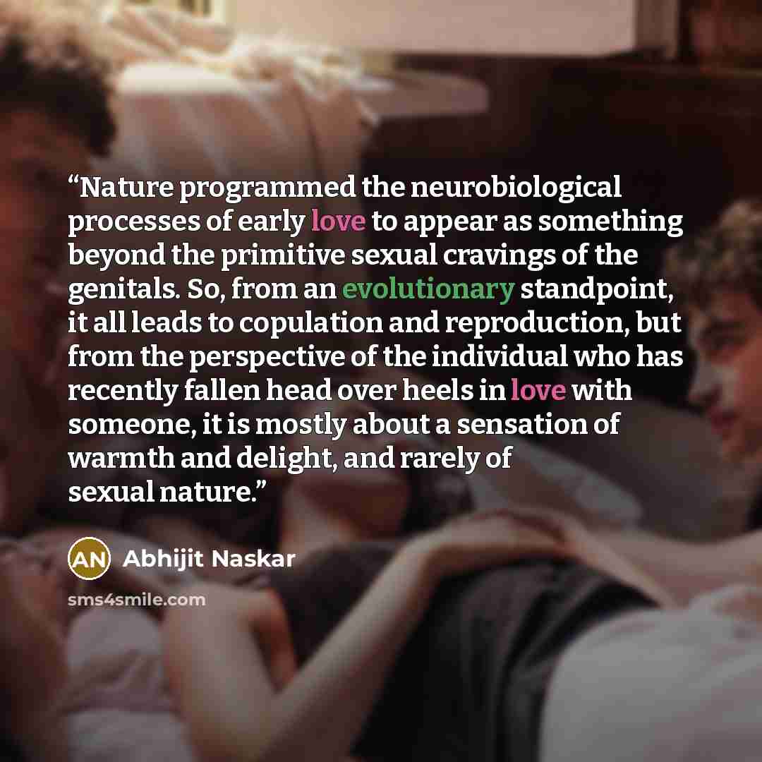 “Nature programmed the neurobiological processes of early love to appear as something beyond the primitive sexual cravings of the genitals. So, from an evolutionary standpoint, it all leads to copulation and reproduction, but from the perspective of the individual who has recently fallen head over…” quote by Abhijit Naskar