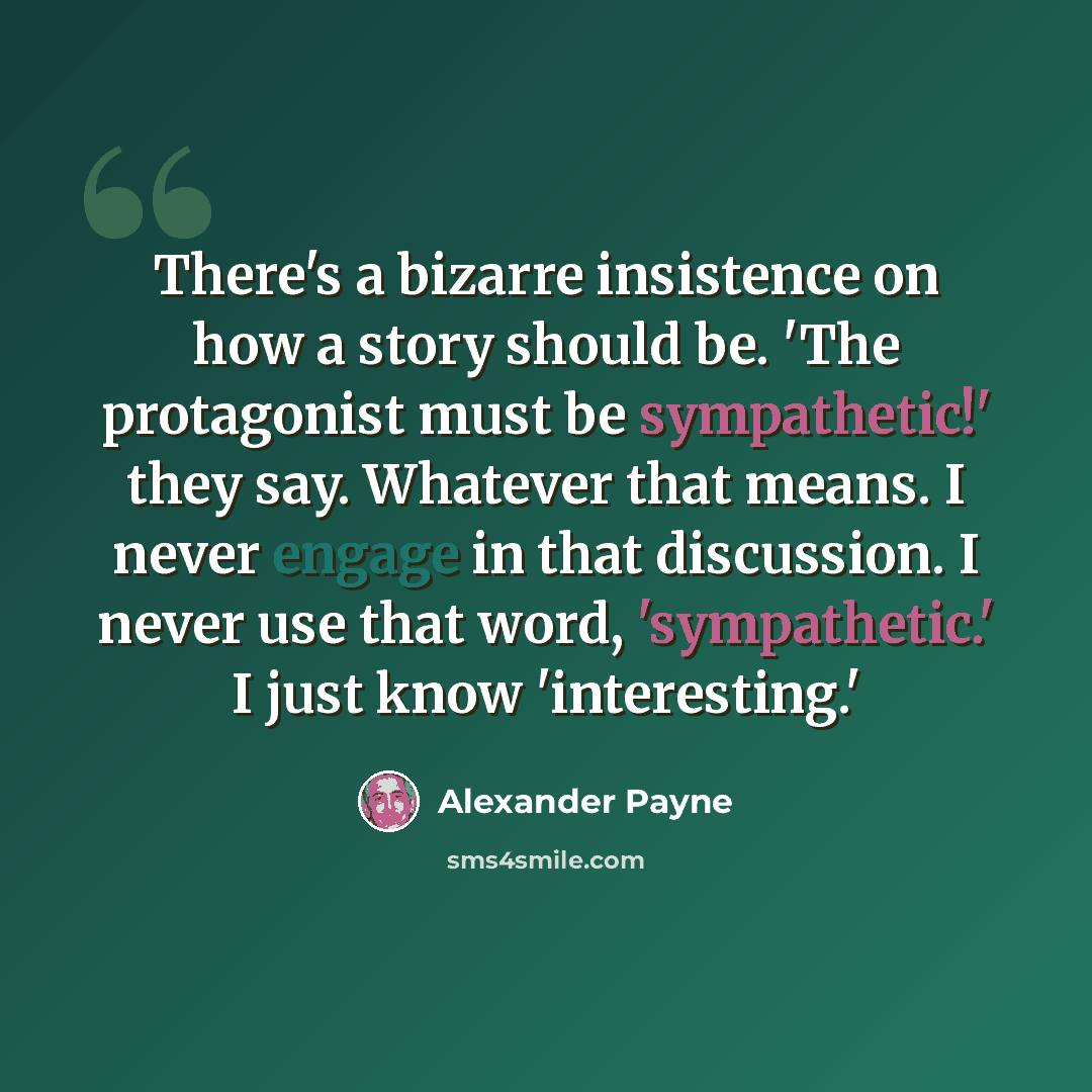 “There's a bizarre insistence on how a story should be. 'The protagonist must be sympathetic!' they say. Whatever that means. I never engage in that discussion. I never use that word, 'sympathetic.' I just know 'interesting.'” quote by Alexander Payne