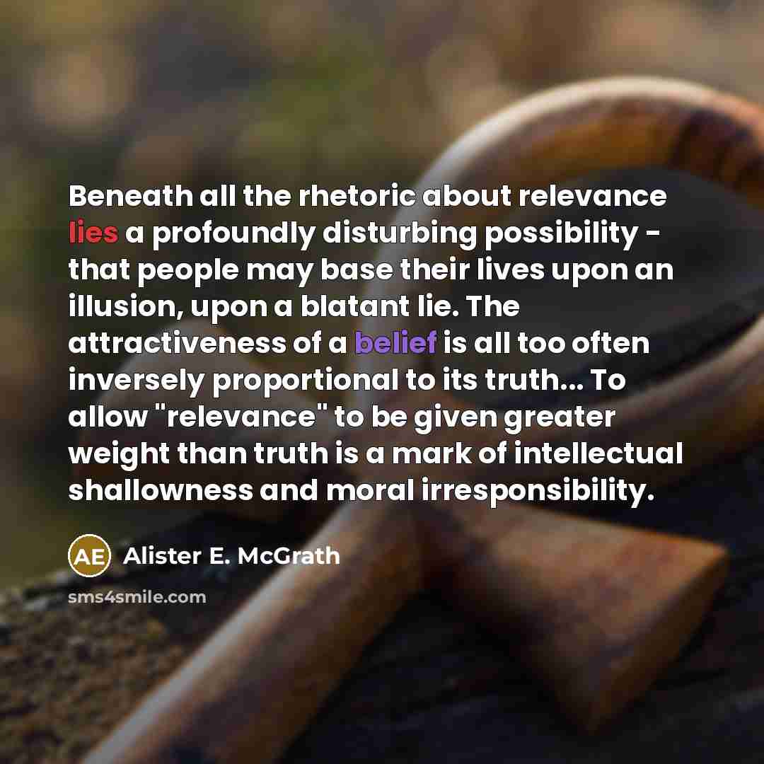 “Beneath all the rhetoric about relevance lies a profoundly disturbing possibility - that people may base their lives upon an illusion, upon a blatant lie. The attractiveness of a belief is all too often inversely proportional to its truth... To allow "relevance" to be given greater weight than…” quote by Alister E. McGrath