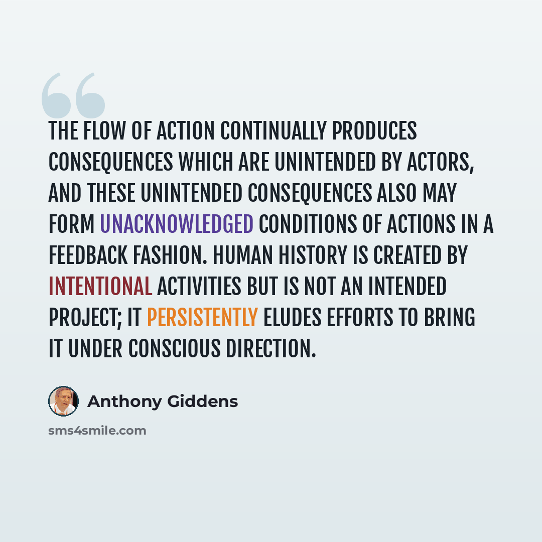 “The flow of action continually produces consequences which are unintended by actors, and these unintended consequences also may form unacknowledged conditions of actions in a feedback fashion. Human history is created by intentional activities but is not an intended project; it persistently eludes…” quote by Anthony Giddens