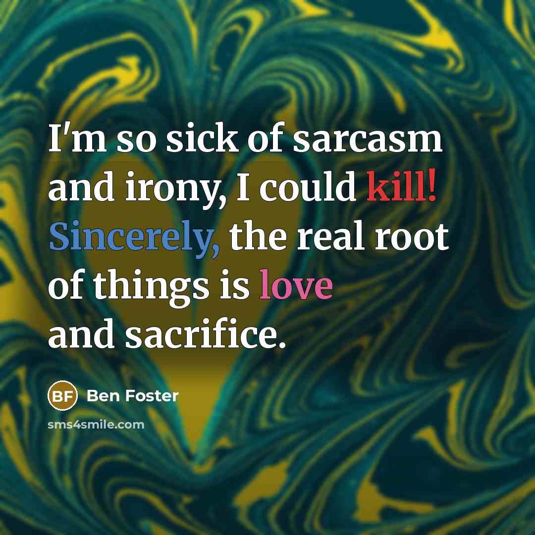 “I'm so sick of sarcasm and irony, I could kill! Sincerely, the real root of things is love and sacrifice.” quote by Ben Foster