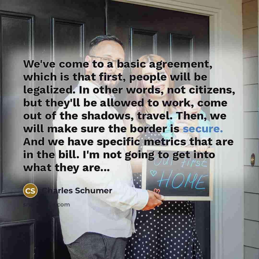 “We've come to a basic agreement, which is that first, people will be legalized. In other words, not citizens, but they'll be allowed to work, come out of the shadows, travel. Then, we will make sure the border is secure. And we have specific metrics that are in the bill. I'm not going to get into…” quote by Charles Schumer
