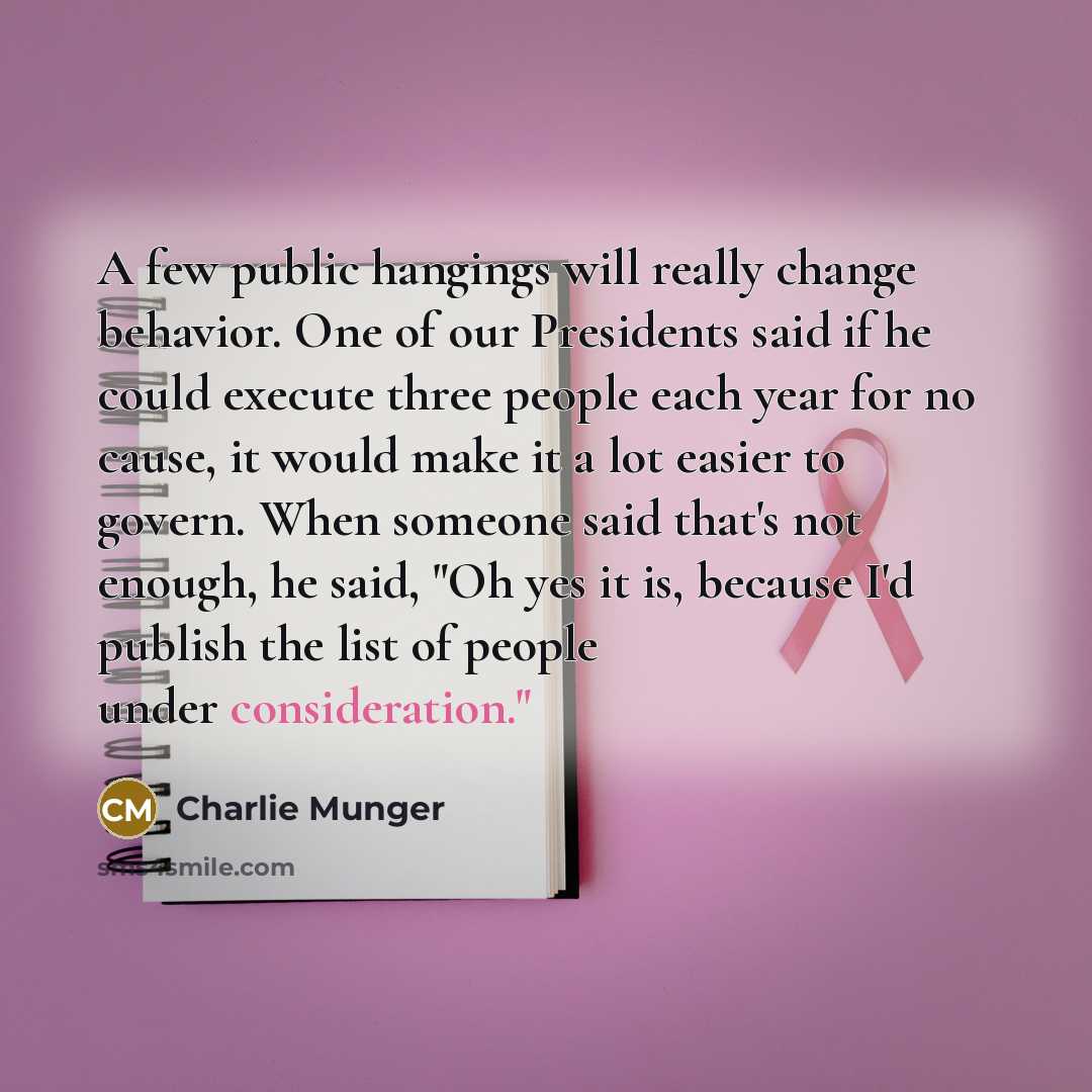 “A few public hangings will really change behavior. One of our Presidents said if he could execute three people each year for no cause, it would make it a lot easier to govern. When someone said that's not enough, he said, "Oh yes it is, because I'd publish the list of people under consideration."” quote by Charlie Munger