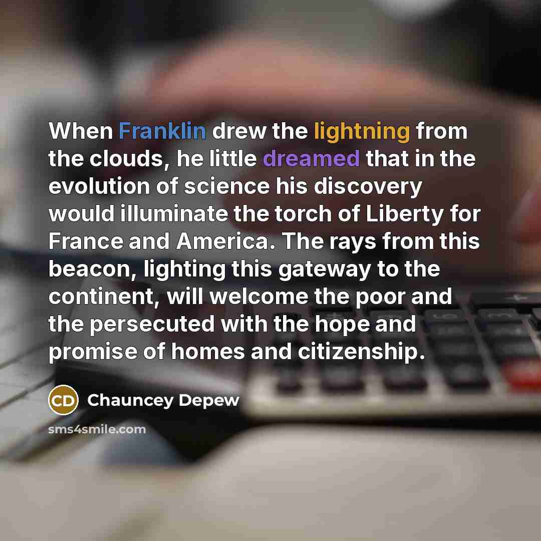 “When Franklin drew the lightning from the clouds, he little dreamed that in the evolution of science his discovery would illuminate the torch of Liberty for France and America. The rays from this beacon, lighting this gateway to the continent, will welcome the poor and the persecuted with the hope…” quote by Chauncey Depew