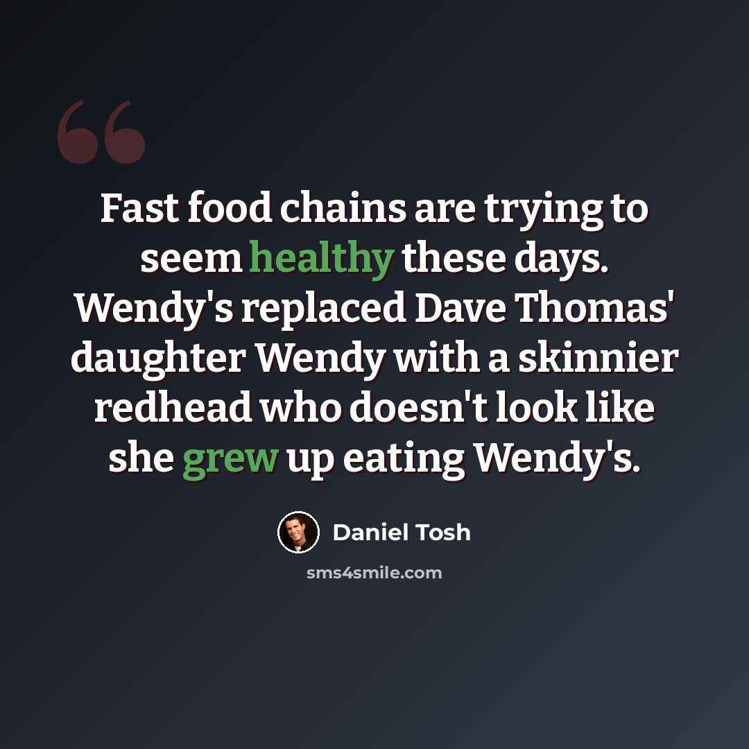 “Fast food chains are trying to seem healthy these days. Wendy's replaced Dave Thomas' daughter Wendy with a skinnier redhead who doesn't look like she grew up eating Wendy's.” quote by Daniel Tosh