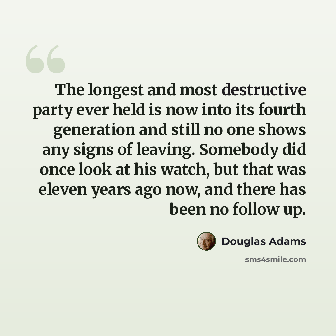 “The longest and most destructive party ever held is now into its fourth generation and still no one shows any signs of leaving. Somebody did once look at his watch, but that was eleven years ago now, and there has been no follow up.” quote by Douglas Adams