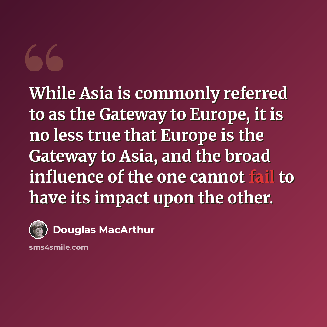 “While Asia is commonly referred to as the Gateway to Europe, it is no less true that Europe is the Gateway to Asia, and the broad influence of the one cannot fail to have its impact upon the other.” quote by Douglas MacArthur