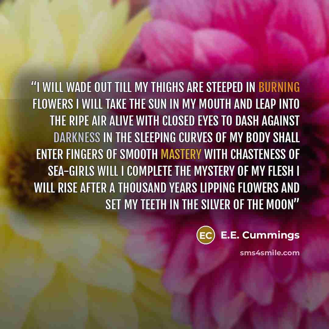 “i will wade out till my thighs are steeped in burning flowers I will take the sun in my mouth and leap into the ripe air Alive with closed eyes to dash against darkness in the sleeping curves of my body Shall enter fingers of smooth mastery with chasteness of sea-girls Will i complete the mystery…” quote by E.E. Cummings