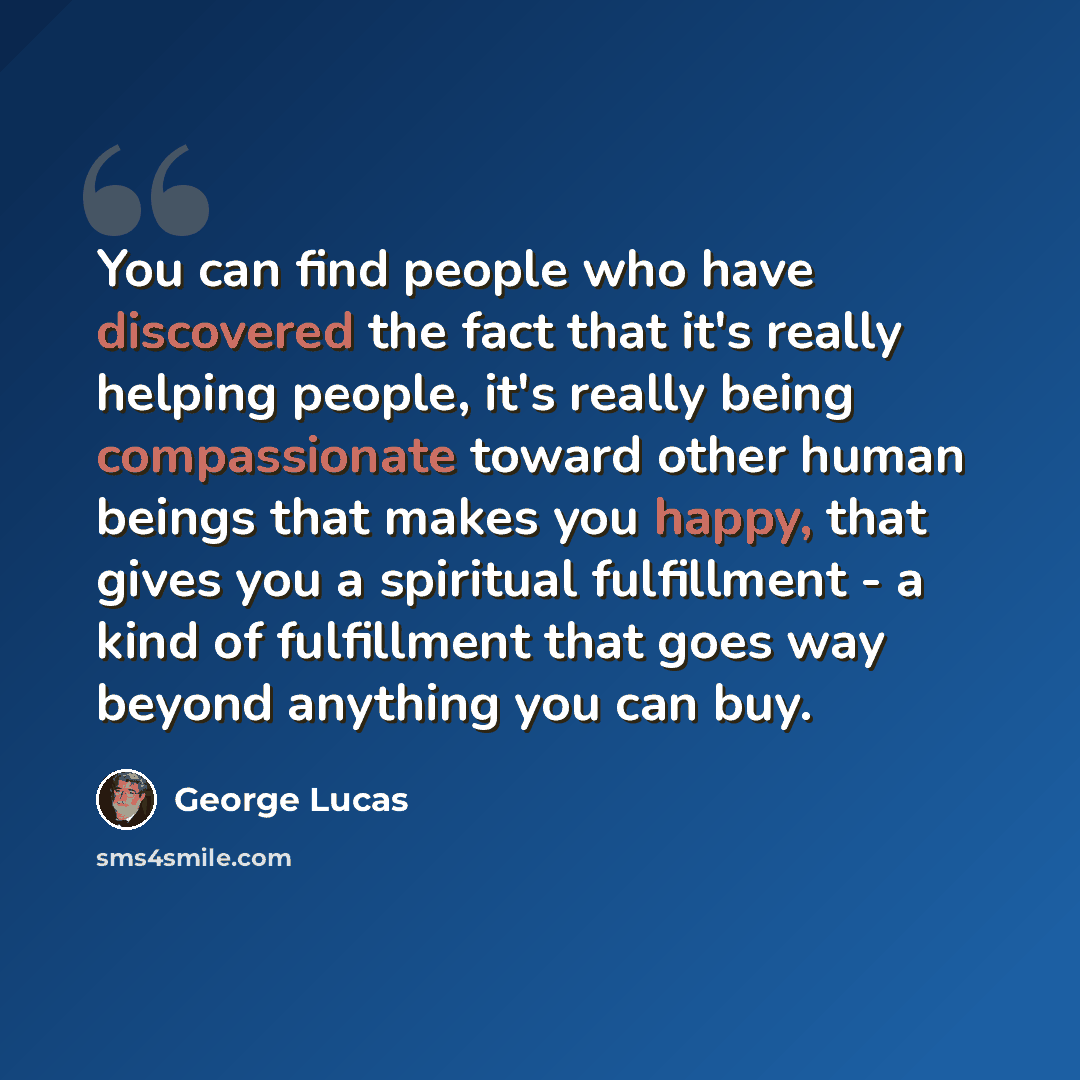 “You can find people who have discovered the fact that it's really helping people, it's really being compassionate toward other human beings that makes you happy, that gives you a spiritual fulfillment - a kind of fulfillment that goes way beyond anything you can buy.” quote by George Lucas