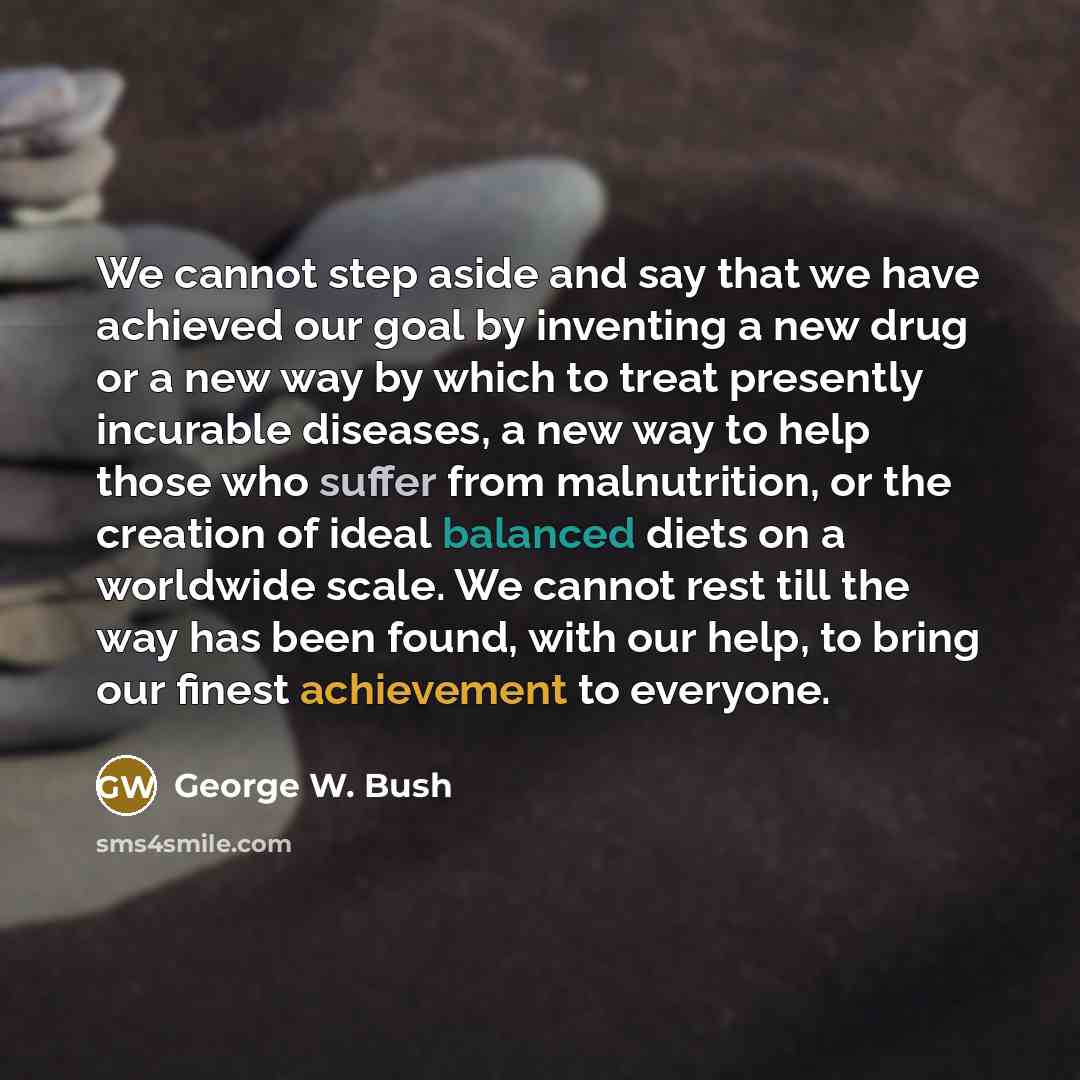 “We cannot step aside and say that we have achieved our goal by inventing a new drug or a new way by which to treat presently incurable diseases, a new way to help those who suffer from malnutrition, or the creation of ideal balanced diets on a worldwide scale. We cannot rest till the way has been…” quote by George W. Bush