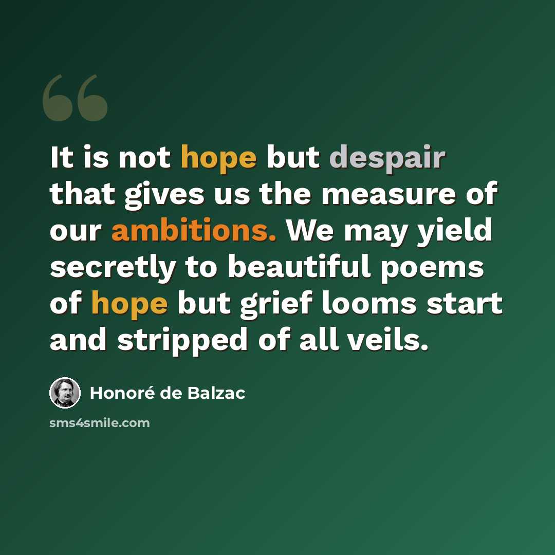 “It is not hope but despair that gives us the measure of our ambitions. We may yield secretly to beautiful poems of hope but grief looms start and stripped of all veils.” quote by Honore de Balzac