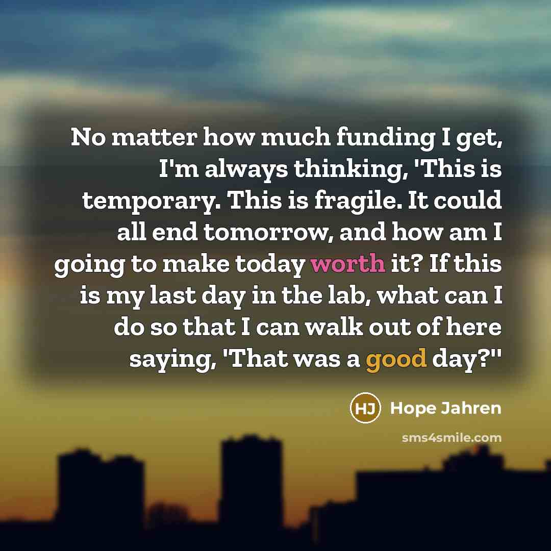 “No matter how much funding I get, I'm always thinking, 'This is temporary. This is fragile. It could all end tomorrow, and how am I going to make today worth it? If this is my last day in the lab, what can I do so that I can walk out of here saying, 'That was a good day?''” quote by Hope Jahren