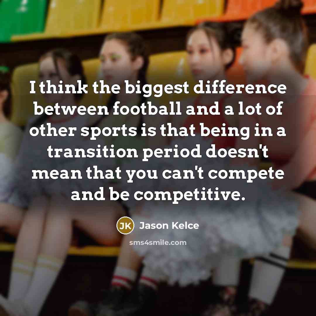 “I think the biggest difference between football and a lot of other sports is that being in a transition period doesn't mean that you can't compete and be competitive.” quote by Jason Kelce